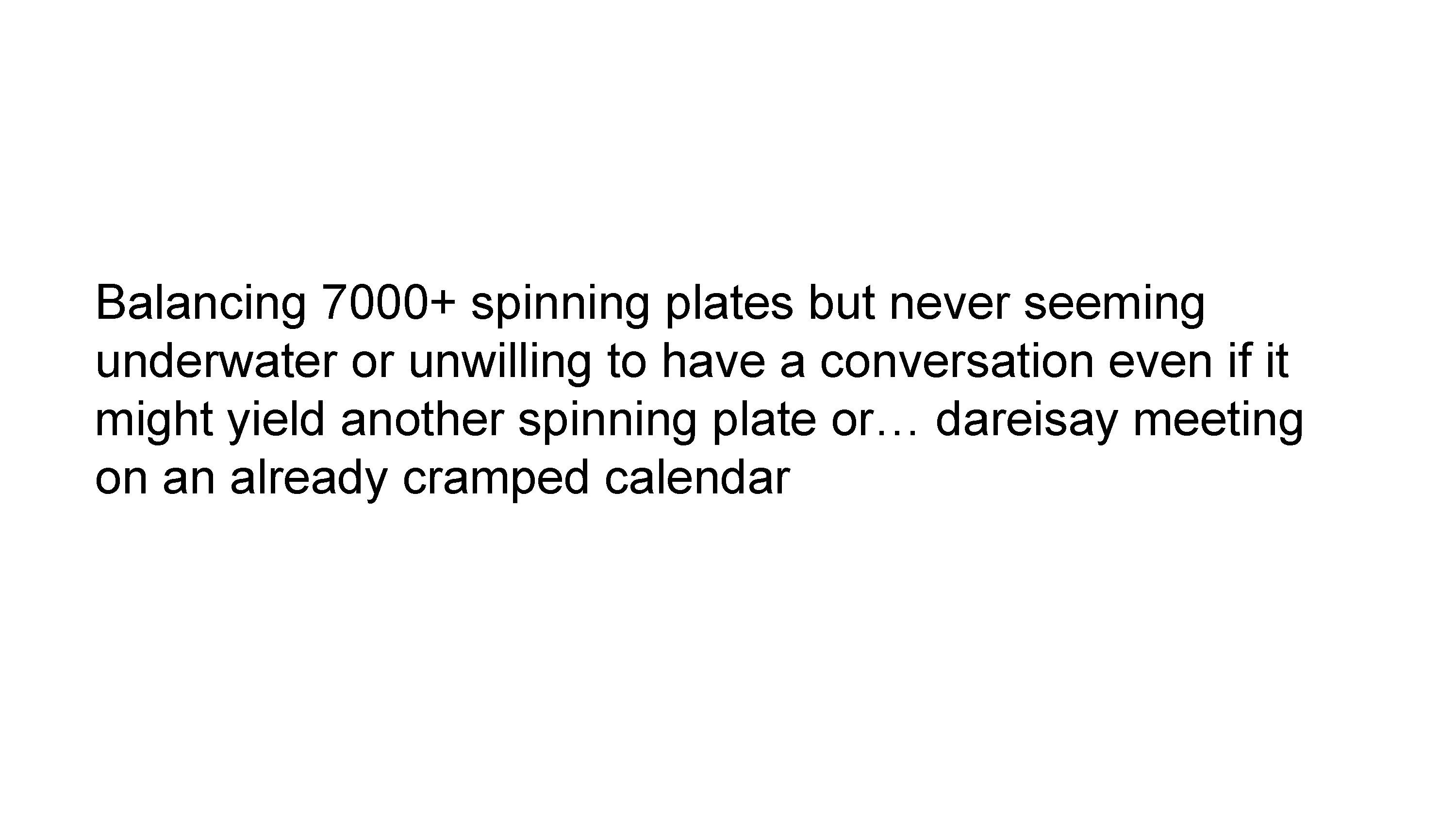 Balancing 7000+ spinning plates but never seeming underwater or unwilling to have a conversation even if it might yield another spinning plate or… dareisay meeting on an already cramped calendar. It’s not because I remember everything, in fact my memory is crap, it’s that I use my organization system to automate myself so I don’t have to remember very much, previous me will have told future me to spin the necessary plates.